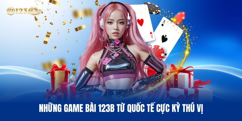 Những Game Bài 123B Từ Quốc Tế Cực Kỳ Thú Vị
